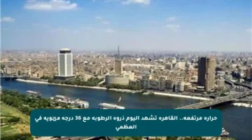 حرارة مرتفعة.. القاهرة تشهد اليوم ذروة الرطوبة مع 36 درجة مئوية في العظمى